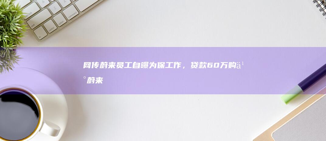 网传蔚来员工自曝为保工作，贷款 60 万购买蔚来，此事的真实性如何？